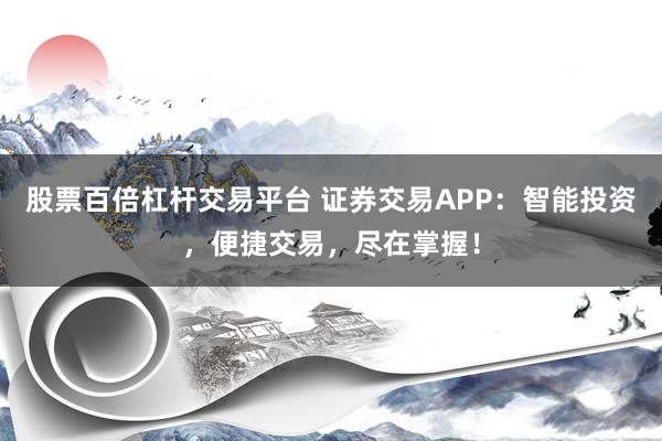 股票百倍杠杆交易平台 证券交易APP：智能投资，便捷交易，尽在掌握！