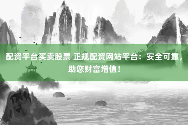 配资平台买卖股票 正规配资网站平台：安全可靠，助您财富增值！