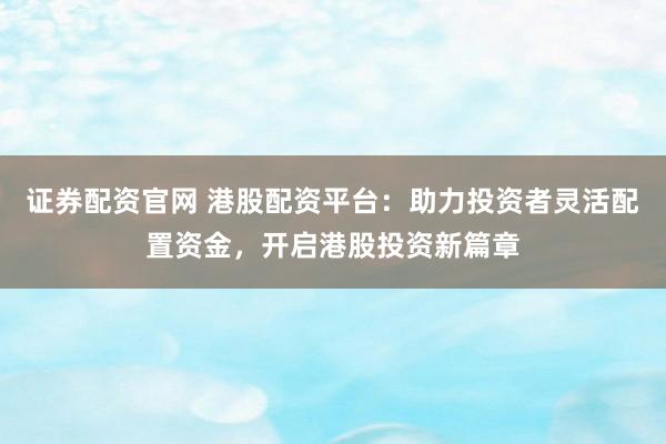 证券配资官网 港股配资平台：助力投资者灵活配置资金，开启港股投资新篇章