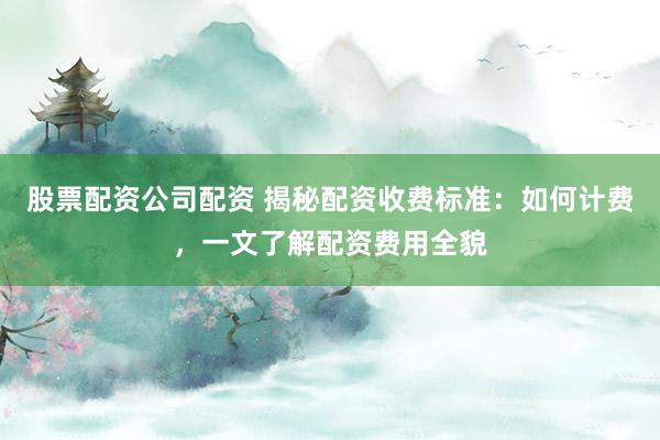 股票配资公司配资 揭秘配资收费标准：如何计费，一文了解配资费用全貌