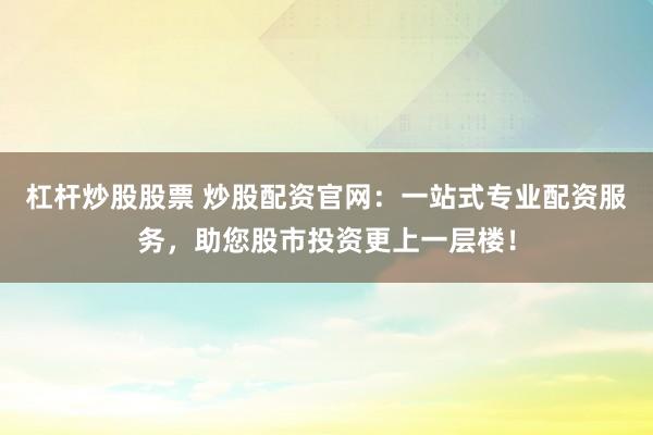 杠杆炒股股票 炒股配资官网：一站式专业配资服务，助您股市投资更上一层楼！
