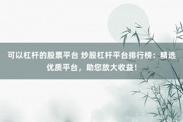 可以杠杆的股票平台 炒股杠杆平台排行榜:精选优质平台,助您放大收益!