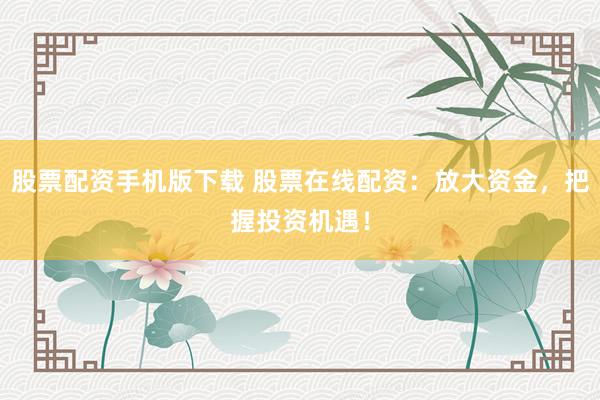 股票配资手机版下载 股票在线配资：放大资金，把握投资机遇！