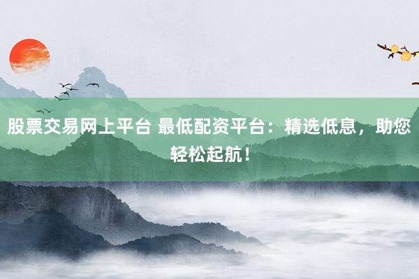 股票交易网上平台 最低配资平台:精选低息,助您轻松起航!