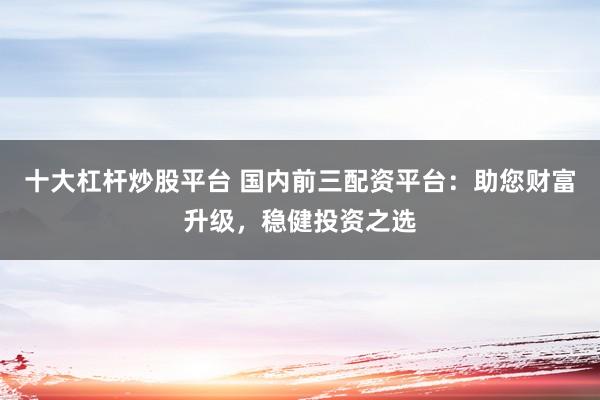 十大杠杆炒股平台 国内前三配资平台：助您财富升级，稳健投资之选