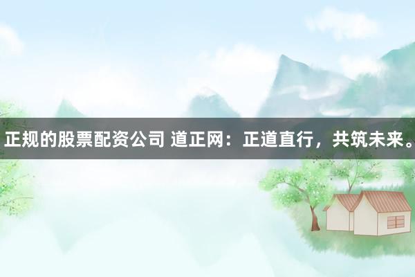正规的股票配资公司 道正网:正道直行,共筑未来。