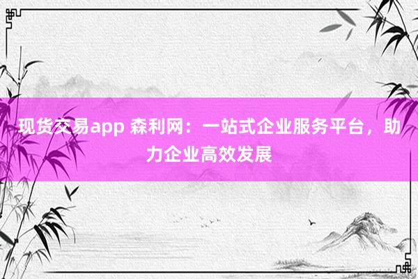 现货交易app 森利网:一站式企业服务平台,助力企业高效发展