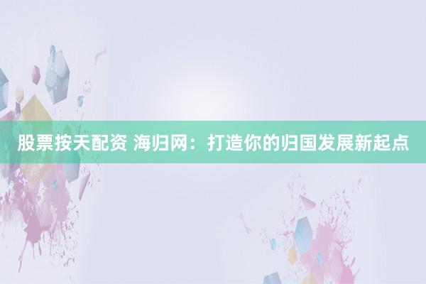 股票按天配资 海归网:打造你的归国发展新起点