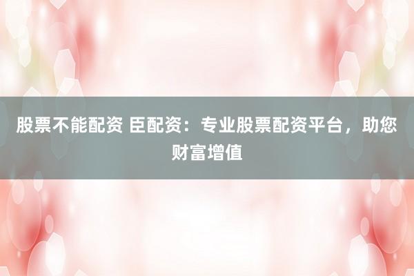 股票不能配资 臣配资:专业股票配资平台,助您财富增值