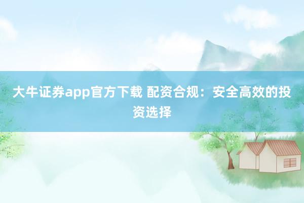 大牛证券app官方下载 配资合规:安全高效的投资选择