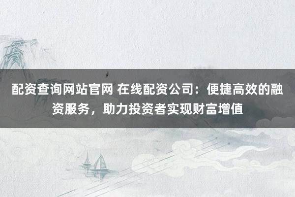 配资查询网站官网 在线配资公司:便捷高效的融资服务,助力投资者实现财富增值