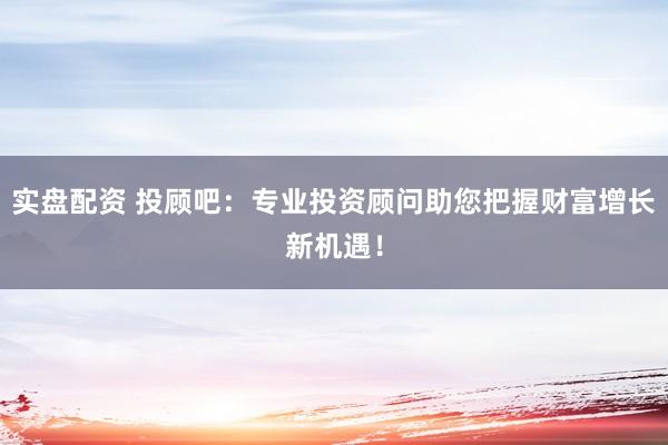 实盘配资 投顾吧：专业投资顾问助您把握财富增长新机遇！