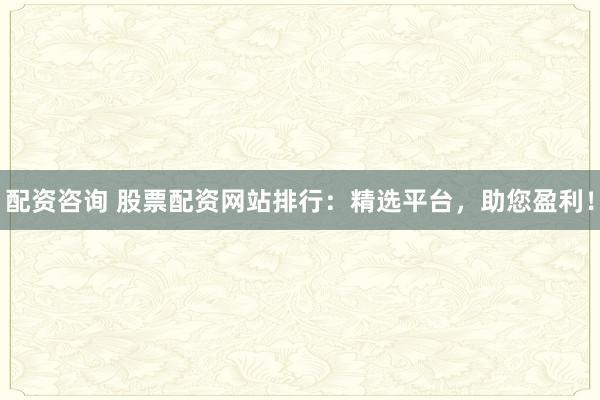 配资咨询 股票配资网站排行：精选平台，助您盈利！