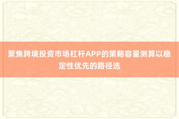 聚焦跨境投资市场杠杆APP的策略容量测算以稳定性优先的路径选