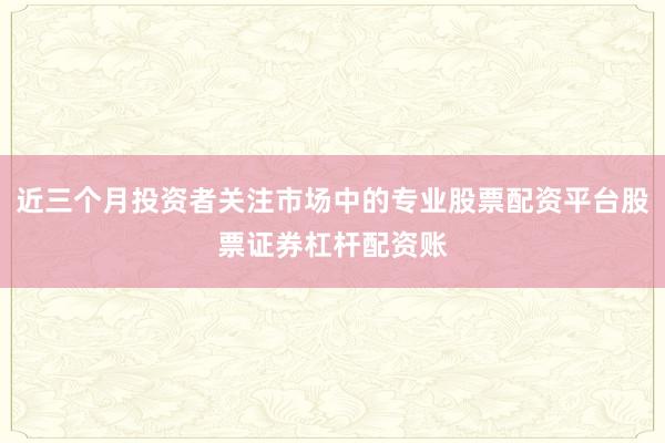 近三个月投资者关注市场中的专业股票配资平台股票证券杠杆配资账