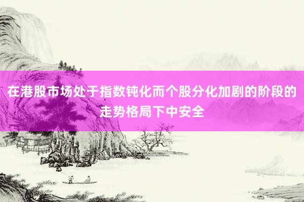在港股市场处于指数钝化而个股分化加剧的阶段的走势格局下中安全