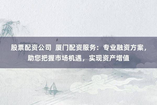 股票配资公司 厦门配资服务:专业融资方案,助您把握市场机遇,实现资产增值