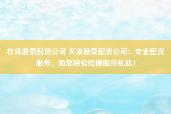 在线股票配资公司 天津股票配资公司:专业配资服务,助您轻松把握股市机遇!