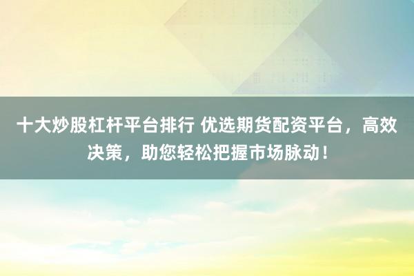 十大炒股杠杆平台排行 优选期货配资平台,高效决策,助您轻松把握市场脉动!