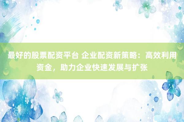 最好的股票配资平台 企业配资新策略:高效利用资金,助力企业快速发展与扩张