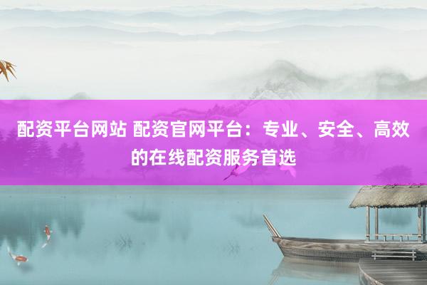 配资平台网站 配资官网平台：专业、安全、高效的在线配资服务首选