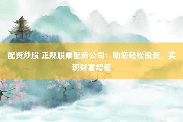配资炒股 正规股票配资公司：助您轻松投资，实现财富增值
