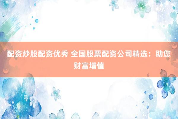 配资炒股配资优秀 全国股票配资公司精选：助您财富增值