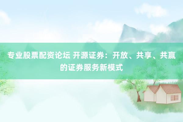 专业股票配资论坛 开源证券：开放、共享、共赢的证券服务新模式