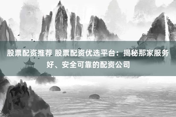 股票配资推荐 股票配资优选平台：揭秘那家服务好、安全可靠的配资公司