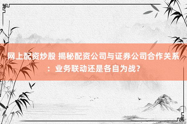 网上配资炒股 揭秘配资公司与证券公司合作关系：业务联动还是各自为战？