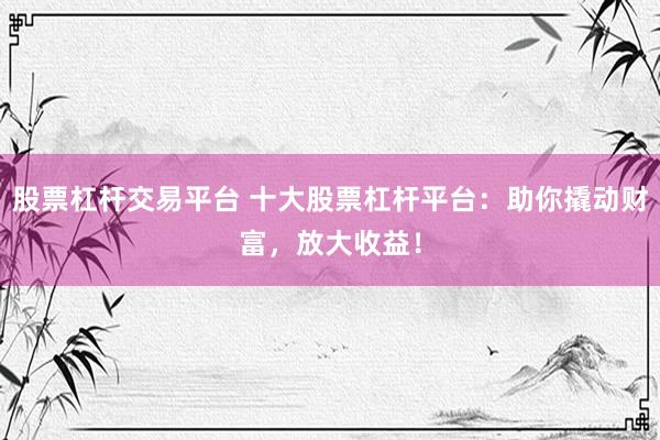 股票杠杆交易平台 十大股票杠杆平台：助你撬动财富，放大收益！