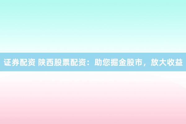 证券配资 陕西股票配资：助您掘金股市，放大收益