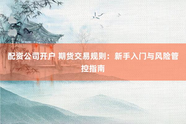 配资公司开户 期货交易规则：新手入门与风险管控指南