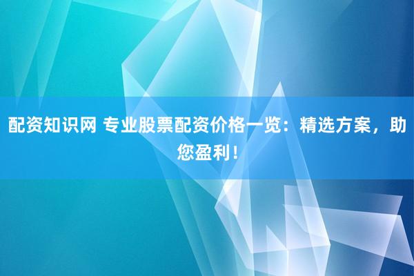 配资知识网 专业股票配资价格一览：精选方案，助您盈利！