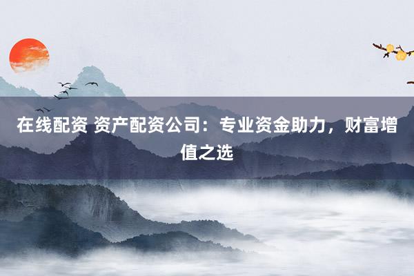 在线配资 资产配资公司：专业资金助力，财富增值之选