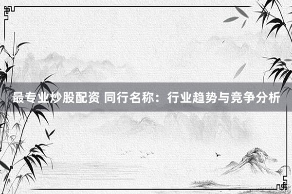 最专业炒股配资 同行名称：行业趋势与竞争分析