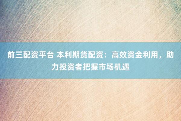 前三配资平台 本利期货配资:高效资金利用,助力投资者把握市场机遇