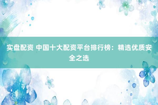 实盘配资 中国十大配资平台排行榜：精选优质安全之选