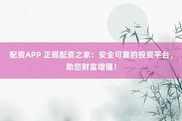 配资APP 正规配资之家：安全可靠的投资平台，助您财富增值！