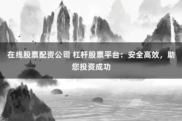 在线股票配资公司 杠杆股票平台：安全高效，助您投资成功