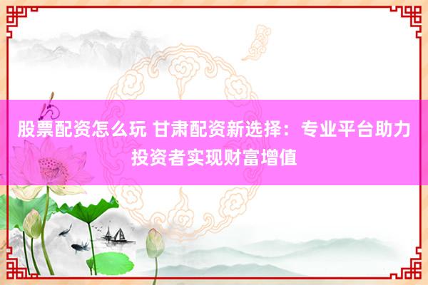 股票配资怎么玩 甘肃配资新选择：专业平台助力投资者实现财富增值