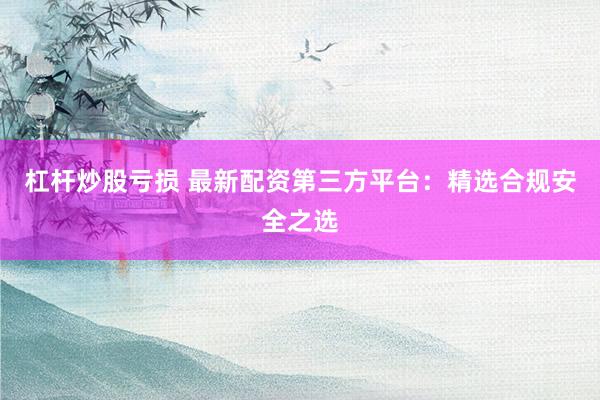 杠杆炒股亏损 最新配资第三方平台：精选合规安全之选