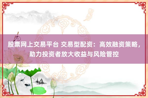 股票网上交易平台 交易型配资：高效融资策略，助力投资者放大收益与风险管控
