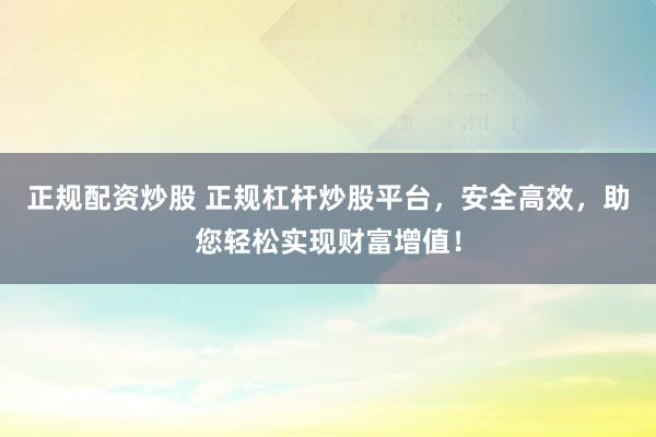 正规配资炒股 正规杠杆炒股平台，安全高效，助您轻松实现财富增值！