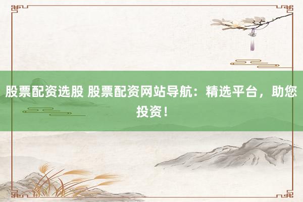 股票配资选股 股票配资网站导航：精选平台，助您投资！