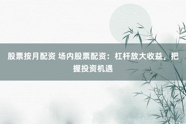 股票按月配资 场内股票配资：杠杆放大收益，把握投资机遇