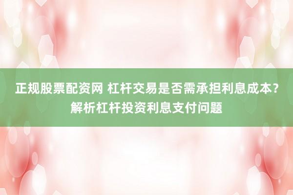 正规股票配资网 杠杆交易是否需承担利息成本？解析杠杆投资利息支付问题