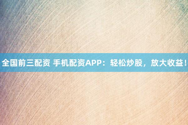 全国前三配资 手机配资APP：轻松炒股，放大收益！