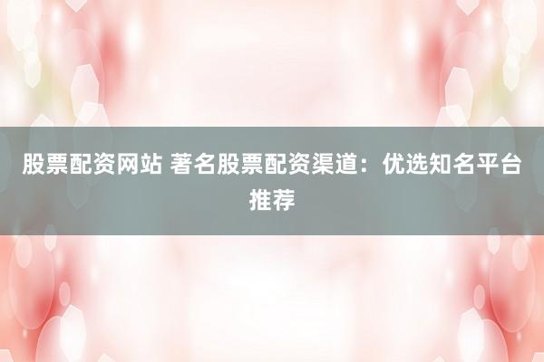 股票配资网站 著名股票配资渠道：优选知名平台推荐