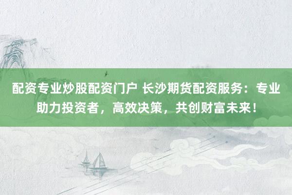 配资专业炒股配资门户 长沙期货配资服务：专业助力投资者，高效决策，共创财富未来！